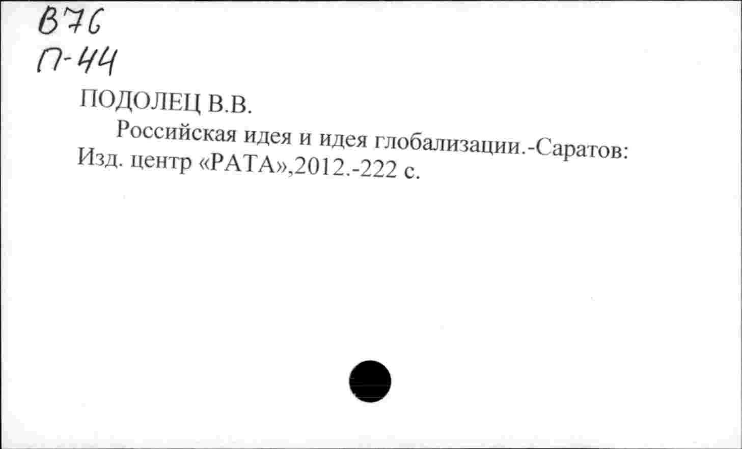 ﻿въс
ПОДОЛЕЦ В.В.
Российская идея и идея глобализации.-Саратов-Изд. центр «РАТА»,2012.-222 с.	Р ’